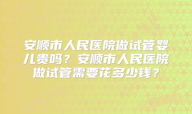 安顺市人民医院做试管婴儿贵吗？安顺市人民医院做试管需要花多少钱？