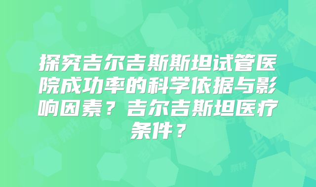 探究吉尔吉斯斯坦试管医院成功率的科学依据与影响因素?吉尔吉斯坦医疗条件?