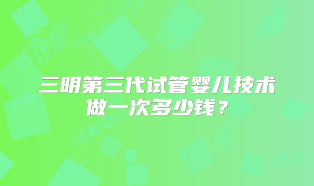 三明第三代试管婴儿技术做一次多少钱？