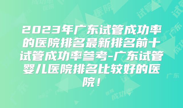2023年广东试管成功率的医院排名最新排名前十试管成功率参考-广东试管婴儿医院排名比较好的医院!
