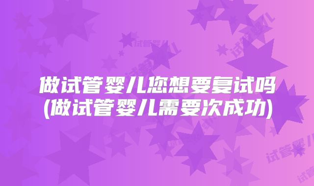 做试管婴儿您想要复试吗(做试管婴儿需要次成功)