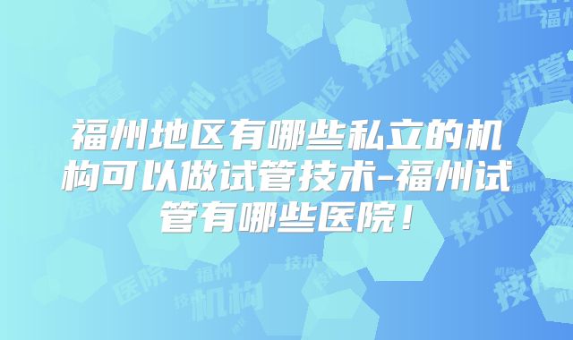 福州地区有哪些私立的机构可以做试管技术-福州试管有哪些医院!