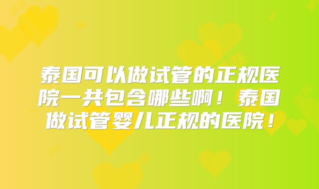 泰国可以做试管的正规医院一共包含哪些啊!泰国做试管婴儿正规的医院!