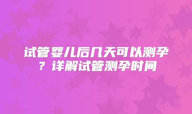 试管婴儿后几天可以测孕？详解试管测孕时间