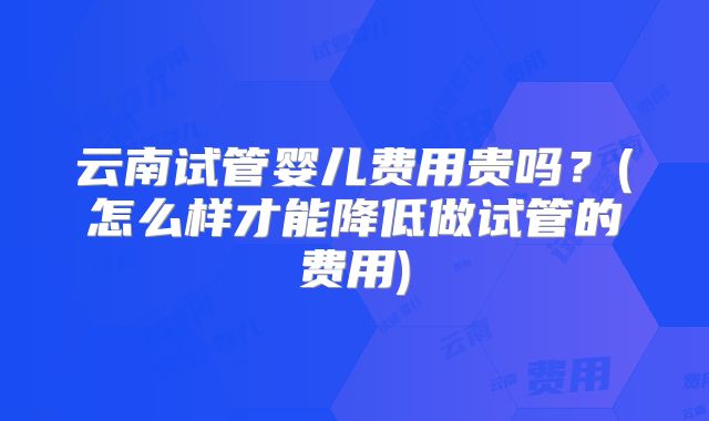 云南试管婴儿费用贵吗？(怎么样才能降低做试管的费用)