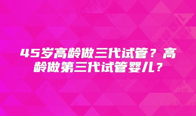 45岁高龄做三代试管？高龄做第三代试管婴儿？