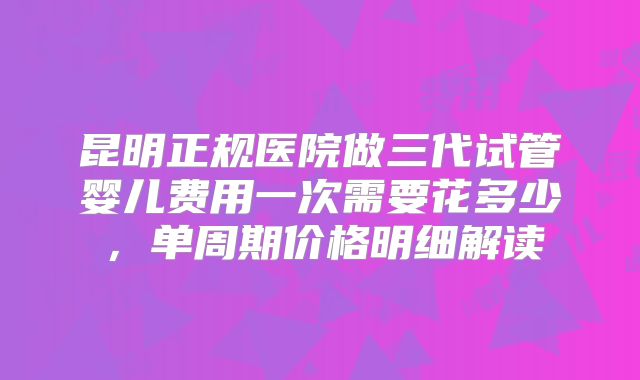 昆明正规医院做三代试管婴儿费用一次需要花多少,单周期价格明细解读