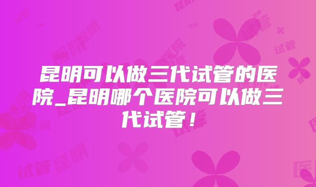 昆明可以做三代试管的医院_昆明哪个医院可以做三代试管！
