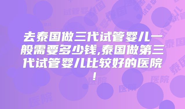 去泰国做三代试管婴儿一般需要多少钱,泰国做第三代试管婴儿比较好的医院！