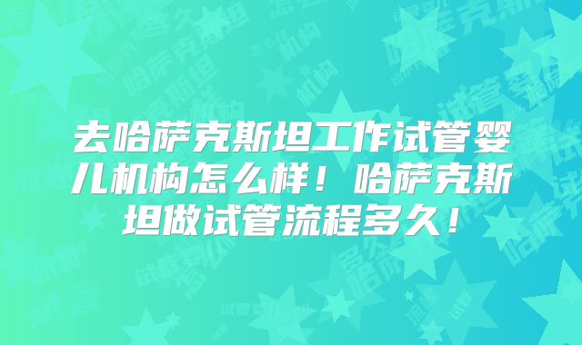 去哈萨克斯坦工作试管婴儿机构怎么样！哈萨克斯坦做试管流程多久！