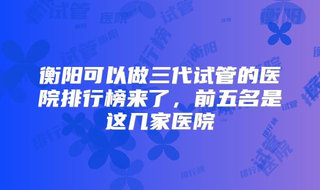 衡阳可以做三代试管的医院排行榜来了，前五名是这几家医院