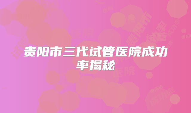 贵阳市三代试管医院成功率揭秘