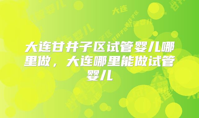 大连甘井子区试管婴儿哪里做,大连哪里能做试管婴儿