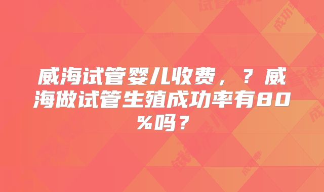 威海试管婴儿收费，？威海做试管生殖成功率有80%吗？