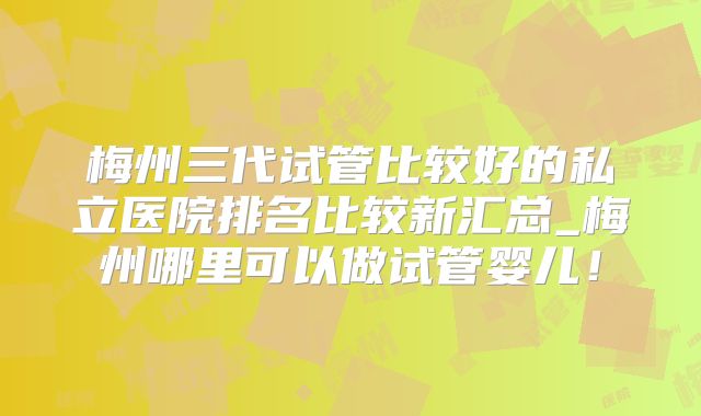 梅州三代试管比较好的私立医院排名比较新汇总_梅州哪里可以做试管婴儿!