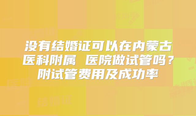 没有结婚证可以在内蒙古医科附属 医院做试管吗?附试管费用及成功率