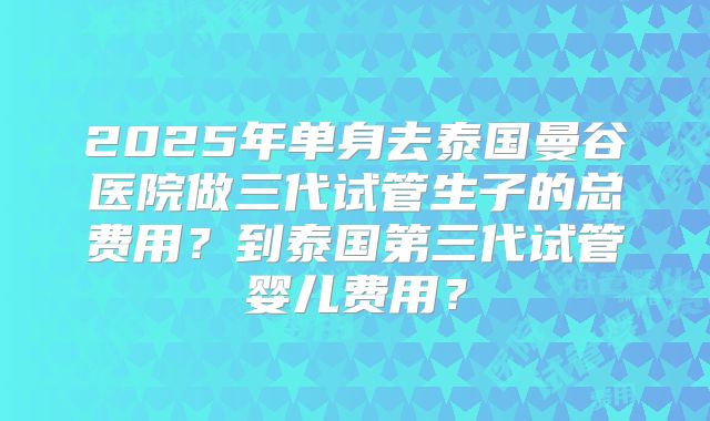 2025年单身去泰国曼谷医院做三代试管生子的总费用？到泰国第三代试管婴儿费用？