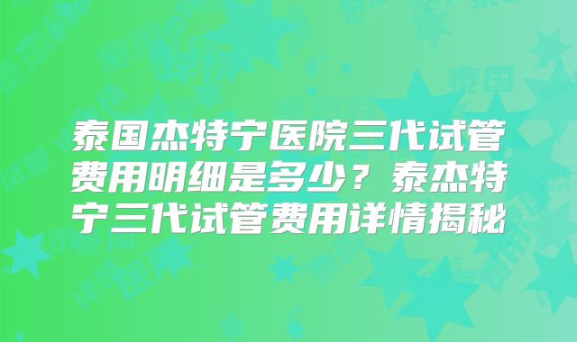 泰国杰特宁医院三代试管费用明细是多少？泰杰特宁三代试管费用详情揭秘