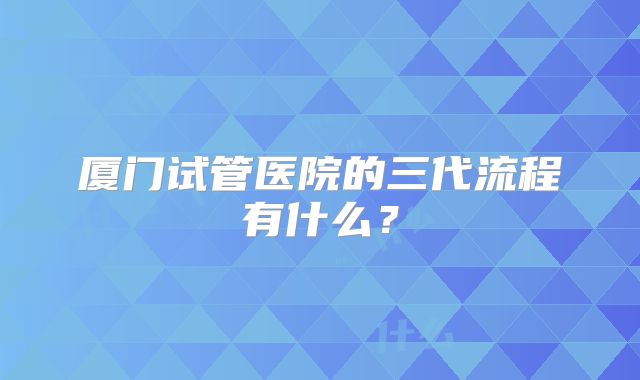 厦门试管医院的三代流程有什么？