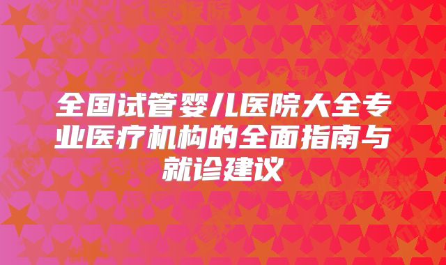 全国试管婴儿医院大全专业医疗机构的全面指南与就诊建议