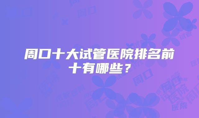 周口十大试管医院排名前十有哪些?