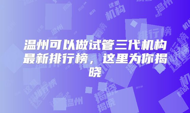 温州可以做试管三代机构最新排行榜，这里为你揭晓