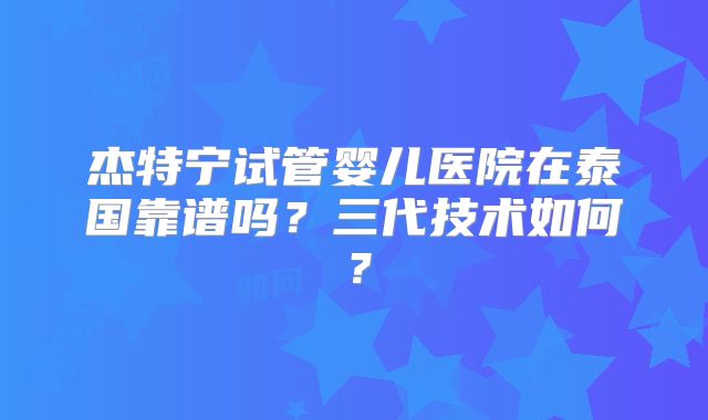 杰特宁试管婴儿医院在泰国靠谱吗？三代技术如何？