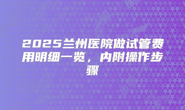 2025兰州医院做试管费用明细一览，内附操作步骤