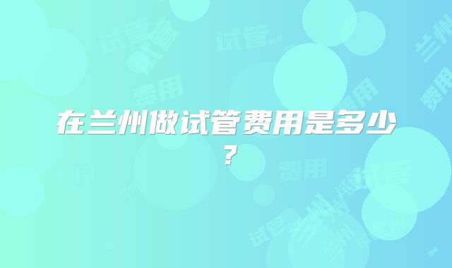 在兰州做试管费用是多少？