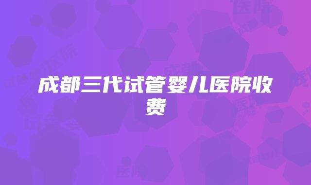 成都三代试管婴儿医院收费