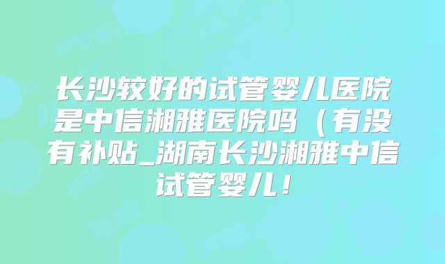 长沙较好的试管婴儿医院是中信湘雅医院吗（有没有补贴_湖南长沙湘雅中信试管婴儿！