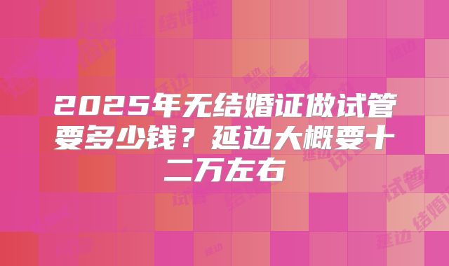 2025年无结婚证做试管要多少钱？延边大概要十二万左右