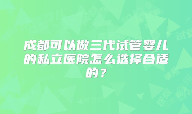 成都可以做三代试管婴儿的私立医院怎么选择合适的？