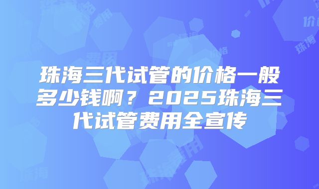 珠海三代试管的价格一般多少钱啊?2025珠海三代试管费用全宣传