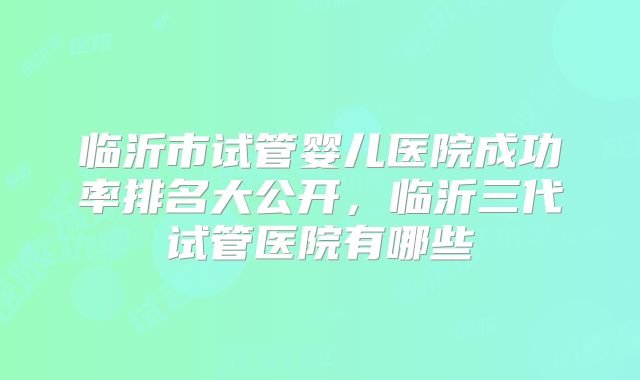 临沂市试管婴儿医院成功率排名大公开，临沂三代试管医院有哪些