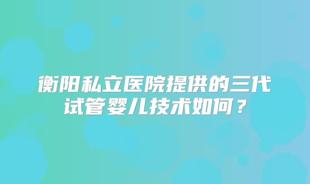 衡阳私立医院提供的三代试管婴儿技术如何?