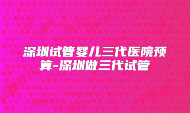 深圳试管婴儿三代医院预算-深圳做三代试管
