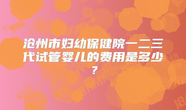 沧州市妇幼保健院一二三代试管婴儿的费用是多少？