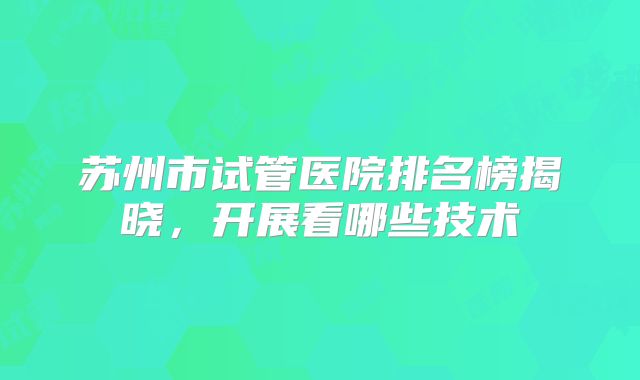 苏州市试管医院排名榜揭晓,开展看哪些技术