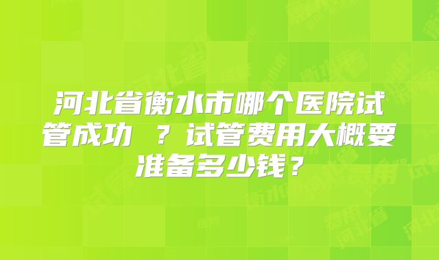 河北省衡水市哪个医院试管成功 ？试管费用大概要准备多少钱？