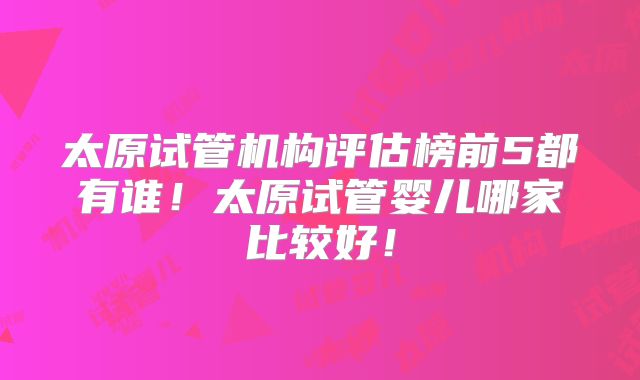 太原试管机构评估榜前5都有谁！太原试管婴儿哪家比较好！