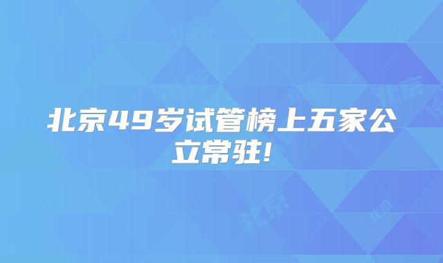 北京49岁试管榜上五家公立常驻!