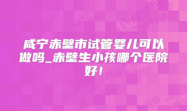 咸宁赤壁市试管婴儿可以做吗_赤壁生小孩哪个医院好！