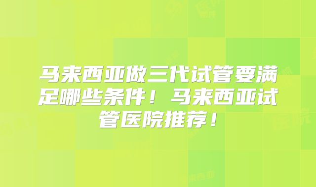 马来西亚做三代试管要满足哪些条件！马来西亚试管医院推荐！