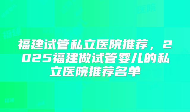 福建试管私立医院推荐，2025福建做试管婴儿的私立医院推荐名单
