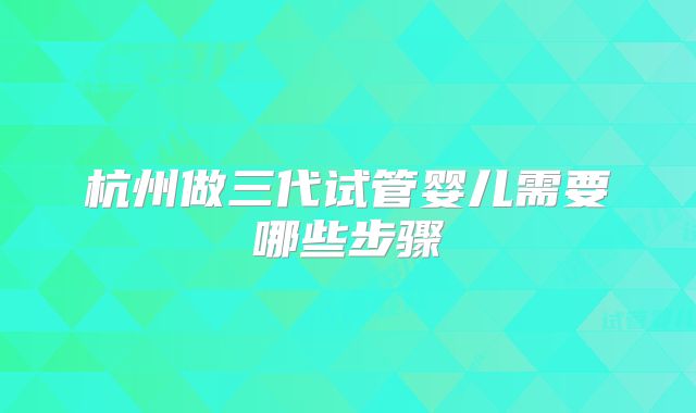 杭州做三代试管婴儿需要哪些步骤