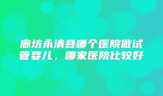 廊坊永清县哪个医院做试管婴儿,哪家医院比较好