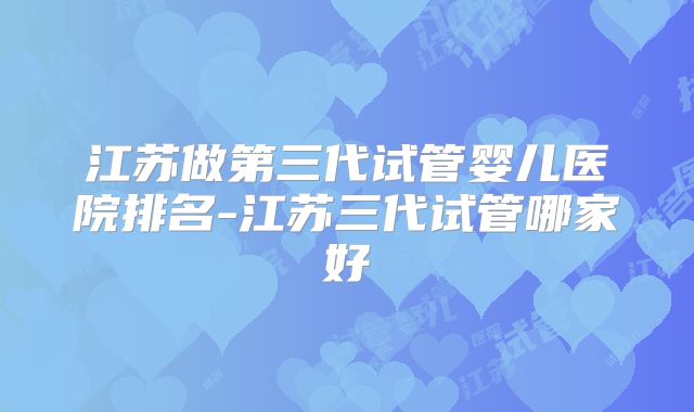 江苏做第三代试管婴儿医院排名-江苏三代试管哪家好