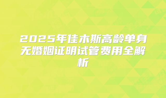 2025年佳木斯高龄单身无婚姻证明试管费用全解析