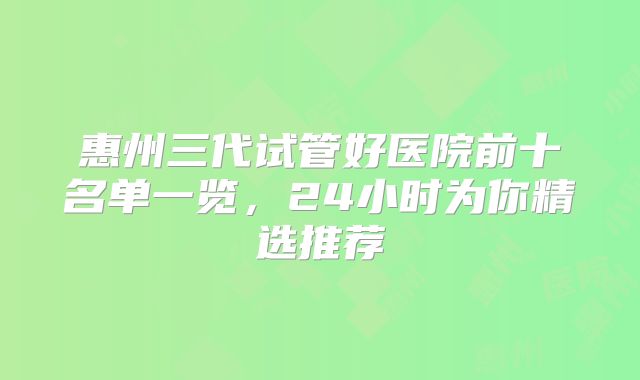惠州三代试管好医院前十名单一览，24小时为你精选推荐